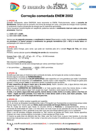 14




                    Correção comentada ENEM 2002
1. OPÇÃO: A.
Questão interessante, sobre ENERGIA, tema recorrente no ENEM. Particularmente, sobre o conceito de
Rendimento. Sempre que se converte uma forma de energia em outra, uma parte da energia inicial é perdida.
O rendimento mostra a proporção da energia que foi realmente aproveitada.
Como houveram transformações em seqüência, podemos calcular o rendimento total em cada um dos dois
processos. Vejamos:

r1 = 0,95 x 0,7 = 0,665 .
r2 = 0,4 x 0,9 x 0,95 = 0,342 .

Vemos que no segundo processo, o rendimento é menor!Observando a razão, basicamente o rendimento
no processo 2 é menor porque o rendimento na geração termelétrica (0,4 = 40%) é muito baixo em
comparação com todos os outros!

2. OPÇÃO: D.
Questão sobre Energia, para variar, que pode ser resolvida pela útil e versátil Regra de Três, em várias
etapas...
Primeiro, vamos calcular quantos kilos(kg) de carvão são necessárias:
                         3    6            6
Energia Total = 200 . 10 . 10 wh = 20 . 10 kg = 20 000 tonelada
                       3
Enrgia/kg       10 . 10 wh/kg

Não esquecer os prefixos gregos...
Esta enormidade de carvão será transportada por vários caminhões! Quantos?

n° de caminhões =   Massa total = 20000 = 2000 caminhões
                 massa/caminhão    10

3. OPÇÃO: A.
Acredito que este seja um fenômeno bem conhecido de todos, de formação de ventos na beira dapraia.
Envolve alguns conceitos da TERMODINÂMICA.
Primeiramente, o conceito de CALOR ESPECÍFICO: calor especifico c é uma grandeza que mede “a facilidade
ou dificuldade de se esquentar uma substância”. Quanto maior o calor específico, mais energia se gasta para
aquecer, e mais energia (calor) é necessário perder a substância para se esfriar.
O calor específico da água é maior que o da areia (terra). Assim, durante o dia, a água demora mais para
esquentar, e o ar sobre ela fica então mais frio.
São formadas CORRENTES DE CONVECÇÃO: o ar mais quente sobre a terra fica menos denso, e sobe.
Então, o ar mais frio sobre a água “vem ocupar seu lugar”, fazendo o vento soprar do mar para terra.
À noite, o ar sobre a água está mais quente, menos denso e sobe. Como o ar subiu, sobre o mar fica um
“vazio”, região de baixa pressão. O ar mais frio e mais denso sobre a terra, sob maior pressão, “vem
ocupar seu lugar”, e o vento sopra de terra para mar.

4. OPÇÃO: C.
Nesta questão, é melhor analisar sugestão por sugestão.
Em A, ao trocar as lâmpadas incandescentes (veja o Português!) por fluorescentes se economiza porque estas
últimas “jogam fora” menos calor por Efeito Joule (conversão de Energia Elétrica em Térmica).
Para B, mudar de Inverno para Verão no chuveiro diminui a Potência e, conseqüentemente, diminui a
conversão de Eletricidade em Calor. C é meio óbvio: se muita roupa vai ser passada de uma vez, evita-se ficar
ligando e desligando o ferro, perdendo à toa calor (que vem da energia elétrica) para o ar e o ambiente.
Evitar o uso de tomadas múltiplas (extensões ou “tês”) diminui as perdas por Efeito Joule. Muitos aparelhos
implicam em maior corrente elétrica na tomada, e maior perdas por Efeito Joule.
O mesmo se pode dizer do diâmetro dos fios. Aliás, usar fios muito finos, e pouco mais baratos, é uma das
economias mais porcas que já vi! Sem contar o risco de curto-circuitos! A resistência de um fio e a potência são
dadas por:

R = p . L, onde R=resistência( ), ρ=resistividade( .m), l = comprimento(m) e A=área(grossura!)(m2).
     A

           Prof. Thiago Miranda                                    o-mundo-da-
                                                                   o-mundo-da-fisica.blogspot.com
 