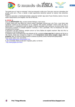 16



Tem gente que vai “viajar na maionese”, dizer que enquanto o avião voa a Terra gira, como se a atmosfera não
girasse junto com a Terra, e devido a estes argumentos estranhos calcular os valores mais estranhos,
também...
Poderia se aproveitar a interdisciplinaridade e perguntar também algo sobre Fusos Horários, dando a hora de
saída e perguntando a de chegada, mas não foi feito isto...

9. OPÇÃO: E.
Outra de GRAVITAÇÃO. Mas, envolve também Biologia, e bom senso.
A tabela mostra bem que Marte tem menos massa e gravidade menores que a da Terra, o que talvez seja
agradável! Lembre-se dos astronautas na lua, saltando “feito bambis serelepes” mesmo cheio de peso e
parafernálias! E o metabolismo pode se adaptar à falta de gravidade, pelo menos por uns bons meses, como
astronautas já passam na estação espacial. A pressão, e não a gravidade, influi na temperatura de fusão
(congelamento) da água.
A atmosfera é de gás carbônico, também comum na Terra. Balões de oxigênio resolvem. Mas não influi na
existência ou não de água líquida.
O problema maior é que Marte está mais distante do Sol, e portanto é bem mais frio! A distância do Sol em si
não importa, desde que consigamos chegar lá, né! A temperatura muito baixa congela a água, este é o
problema. Mas, há indícios de água líquida no subsolo do planeta, sendo intensamente pesquisados.
Quem quiser saber mais, recomendo:
- http://www.observatorio.ufmg.br/pas27.htm.
E, por curiosidade, Marte já está bem mapeado, grátis, na internet:
- http://www.google.com/mars/.




          Prof. Thiago Miranda                                  o-mundo-da-
                                                                o-mundo-da-fisica.blogspot.com
 