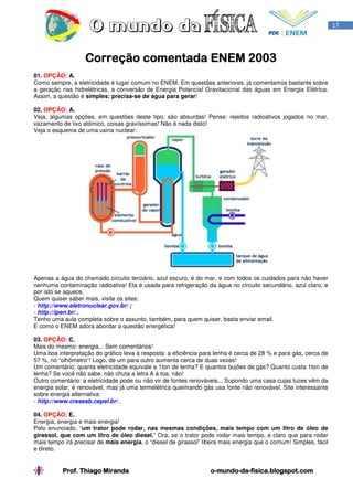 17




                   Correção comentada ENEM 2003
                                           2003
01. OPÇÃO: A.
Como sempre, a eletricidade é lugar comum no ENEM. Em questões anteriores, já comentamos bastante sobre
a geração nas hidrelétricas, a conversão de Energia Potencial Gravitacional das águas em Energia Elétrica.
Assim, a questão é simples: precisa-se de água para gerar!

02. OPÇÃO: A.
Veja, algumas opções, em questões deste tipo, são absurdas! Pense: rejeitos radioativos jogados no mar,
vazamento de lixo atômico, coisas gravíssimas! Não é nada disto!
Veja o esquema de uma usina nuclear:




Apenas a água do chamado circuito terciário, azul escuro, é do mar, e com todos os cuidados para não haver
nenhuma contaminação radioativa! Ela é usada para refrigeração da água no circuito secundário, azul claro, e
por isto se aquece.
Quem quiser saber mais, visite os sites:
- http://www.eletronuclear.gov.br/ ;
- http://ipen.br/ .
Tenho uma aula completa sobre o assunto, também, para quem quiser, basta enviar email.
E como o ENEM adora abordar a questão energética!

03. OPÇÃO: C.
Mais do mesmo: energia... Sem comentários!
Uma boa interpretação do gráfico leva à resposta: a eficiência para lenha é cerca de 28 % e para gás, cerca de
57 %, no “olhômetro”! Logo, de um para outro aumenta cerca de duas vezes!
Um comentário: quanta eletricidade equivale a 1ton de lenha? E quantos bujões de gás? Quanto custa 1ton de
lenha? Se você não sabe, não chuta a letra A à toa, não!
Outro comentário: a eletricidade pode ou não vir de fontes renováveis... Supondo uma casa cujas luzes vêm da
energia solar, é renovável, mas já uma termelétrica queimando gás usa fonte não renovável. Site interessante
sobre energia alternativa:
- http://www.cresesb.cepel.br/ .

04. OPÇÃO: E.
Energia, energia e mais energia!
Pelo enunciado, “um trator pode rodar, nas mesmas condições, mais tempo com um litro de óleo de
girassol, que com um litro de óleo diesel.” Ora, se o trator pode rodar mais tempo, e claro que para rodar
mais tempo irá precisar de mais energia, o “diesel de girassol” libera mais energia que o comum! Simples, fácil
e direto.


          Prof. Thiago Miranda                                    o-mundo-da-
                                                                  o-mundo-da-fisica.blogspot.com
 