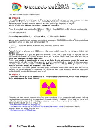 23



Cara a conta! Usa ar condicionado demais!

05. OPÇÃO: B.
Normal, Energia... Já comentei sobre o GNV em prova anterior. E sei que não vou concordar com esta
questão! Aposto que um Economista ou um Administrador de Empresa vai concordar comigo!
As contas podem ser feitas de várias maneiras. Na outra questão que resolvi, fiz de um jeito.
Vamos fazer de outro: calcular a economia ($$$$$$) por km rodado!

Preço do km rodado para gasolina: R$ 2,20 (litro) = R$ 0,22 . Hoje (24/03/06): em BH o litro da gasolina custa
                                     10 km            km
entre R$ 2,30 e R$ 2,45.

Economia por km rodado: 0,22 - 0,091666 = R$0,128333/km rodado. Tá bão!

Vamos ver em quanto tempo, com esta economia, se recupera os R$3.000,00 investidos.vPrimeiro, calculando
quantos km temos que rodar para economizar os 3 mil:

  3000   = 23 377 km. Parece muito, mas para quem roda pouco de carro!
0,128333

Agora, fechando: se o taxista roda 6.000km por mês, em cerca de 4 meses (pouco menos) rodará os mais
de 23mil km!
Só que, ao comprar o kit gás, ele pode ser revendido, usado. Um kit gás usado sai hoje por cerca de
R$1.500,00, dependendo do tamanho do bujão. Assim, em cerca de 4 meses, ele economiza os R$3.000,00 e
tem a mais o valor do kit usado: R$1.500,00!
Então, para igualar o investimento, a conta a ser feita deveria ser quanto tempo ele gasta para
economizar R$1.500,00, que é a diferença entre o valor investido, R$3.000, e o valor do kit usado, que é
um bem, e deve ser computado como tal: R$1.500! Basta vender o kit por 1.500 que somado a mais
1.500 de economia dá os 3.000 investidos! Zero a zero!
Logo, daria cerca de 2 meses apenas: metade do tempo considerado correto nesta questão pelos elaboradores
da prova, no que eu discordo! Inclusive tenho um carro a gás e em breve terei outro, ainda que a economia
tenha diminuído em relação há uns dois anos atrás!

06. OPÇÃO: A.
O problema claro é que o lixo é radioativo, e a radioatividade dura milhares, muitas vezes milhões de
anos! Além de fazer mal ao ser humano!




Pesquisas na área tentam encontrar soluções para o problema, como reaproveitar pelo menos parte do
hamado lixo atômico novamente como combustível nuclear, inclusive reduzindo o tempo para que ele se torne
inofensivo e aumentando o rendimento do processo de geração nuclear, pelo reaproveitamento.
Já indiquei links: quem quiser de novo, lá vai.
- http://www.eletronuclear.gov.br/sys/gp.asp;
- http://www.eletronuclear.gov.br/sys/interna.asp?IdSecao=42&secao_mae=5 (interessante, vídeos!
Mostram Angra, as Usinas, a piscina, etc);
- http://www.cnen.gov.br/default2.asp;




           Prof. Thiago Miranda                                    o-mundo-da-
                                                                   o-mundo-da-fisica.blogspot.com
 