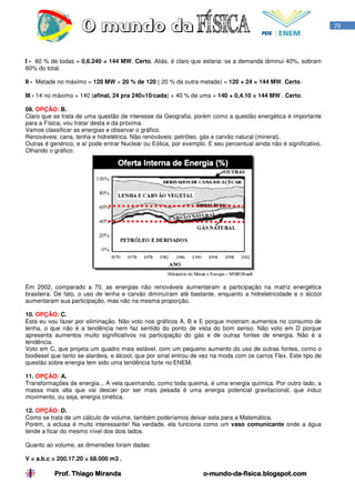 26




I - 60 % de todas = 0,6.240 = 144 MW. Certo. Aliás, é claro que estaria: se a demanda diminui 40%, sobram
60% do total.

II - Metade no máximo = 120 MW + 20 % de 120 ( 20 % da outra metade) = 120 + 24 = 144 MW. Certo.

III - 14 no máximo = 140 (afinal, 24 pra 240=10/cada) + 40 % de uma = 140 + 0,4.10 = 144 MW . Certo.

09. OPÇÃO: B.
Claro que se trata de uma questão de interesse da Geografia, porém como a questão energética é importante
para a Física, vou tratar desta e da próxima.
Vamos classificar as energias e observar o gráfico.
Renováveis: cana, lenha e hidrelétrica. Não renováveis: petróleo, gás e carvão natural (mineral).
Outras é genérico, e aí pode entrar Nuclear ou Eólica, por exemplo. E seu percentual ainda não é significativo.
Olhando o gráfico:




Em 2002, comparado a 70, as energias não renováveis aumentaram a participação na matriz energética
brasileira. De fato, o uso de lenha e carvão diminuíram até bastante, enquanto a hidreletricidade e o álcool
aumentaram sua participação, mas não na mesma proporção.

10. OPÇÃO: C.
Esta eu vou fazer por eliminação. Não voto nos gráficos A, B e E porque mostram aumentos no consumo de
lenha, o que não é a tendência nem faz sentido do ponto de vista do bom senso. Não voto em D porque
apresenta aumentos muito significativos na participação do gás e de outras fontes de energia. Não é a
tendência.
Voto em C, que projeta um quadro mais estável, com um pequeno aumento do uso de outras fontes, como o
biodiesel que tanto se alardeia, e álcool, que por sinal entrou de vez na moda com os carros Flex. Este tipo de
questão sobre energia tem sido uma tendência forte no ENEM.

11. OPÇÃO: A.
Transformações de energia... A vela queimando, como toda queima, é uma energia química. Por outro lado, a
massa mais alta que vai descer por ser mais pesada é uma energia potencial gravitacional, que induz
movimento, ou seja, energia cinética.

12. OPÇÃO: D.
Como se trata de um cálculo de volume, também poderíamos deixar esta para a Matemática.
Porém, a eclusa é muito interessante! Na verdade, ela funciona como um vaso comunicante onde a água
tende a ficar do mesmo nível dos dois lados.

Quanto ao volume, as dimensões foram dadas:

V = a.b.c = 200.17.20 = 68.000 m3 .

          Prof. Thiago Miranda                                    o-mundo-da-
                                                                  o-mundo-da-fisica.blogspot.com
 