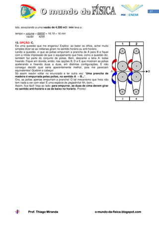 27




Isto, esvaziando a uma vazão de 4.200 m3 / min leva a :

tempo = volume = 68000 = 16,19 = 16 min
        vazão     4200

13. OPÇÃO: C.
Eis uma questão que me enganou! Explico: ao bater os olhos, achei muito
simples dizer se as roldanas giram no sentido horário ou anti-horário.
Lendo a questão, vi que as polias empurram a prancha de A para B e fiquei
com a nítida impressão de que o equipamento que freia, como a questão diz,
também faz parte do conjunto de polias. Bem, descartei a letra A: todas
freando. Fiquei em dúvida, então, nas opções B, D e E que mostram as polias
acelerando e freando duas a duas, em distintas configurações. E não
consegui decidir qual seria aparentemente melhor, pois me pareciam
equivalentes! Quebrei a cabeça!
Só assim resolvi voltar no enunciado e ler outra vez: “Uma prancha de
madeira é empurrada pelas polias, no sentido A → B...”.
Ora, as polias apenas empurram a prancha! O tal mecanismo que freia não
tem nada a ver com elas! É uma espécie de pegadinha! Ah, bom...
Assim, fica fácil! Veja ao lado: para empurrar, as duas de cima devem girar
no sentido anti-horário e as de baixo no horário. Pronto!




          Prof. Thiago Miranda                                  o-mundo-da-
                                                                o-mundo-da-fisica.blogspot.com
 
