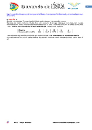 30



http://www.ambientebrasil.com.br/composer.php3?base=./energia/index.html&conteudo=./energia/artigos/resum
obrasil.html.

09. OPÇÃO: D.
Questão interpretativa. Embora cite eletricidade, está mais para interpretação, mesmo.
O gráfico não mostra nenhuma relação óbvia entre consumo de energia e de água, nem direta, nem inversa.
Poderíamos sim, adotar um critério de eficiência baseado no texto e no menor consumo de ambos os insumos.
Talvez, a razão entre o consumo de água e de energia. Fiz as contas. Vejamos:

                Máquina                     I         II        III      IV         V
                Consumo (litros/kWh)       61,6     105,7     117,5     141,0     178,0

Tente encontrar argumentos para provar que esta razão não é um bom critério, de acordo com o texto.
A única coisa que concluímos, pelos gráficos, é que quem consome menos energia não gasta menos água. E
só!




          Prof. Thiago Miranda                                 o-mundo-da-
                                                               o-mundo-da-fisica.blogspot.com
 