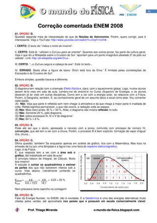 31




                    Correção comentada ENEM 2008
01. OPÇÃO: D.
Questão depende mais de interpretação do que de Noções de Astronomia. Porém, quero corrigir, pois é
interessante. Veja o YouTube: http://www.youtube.com/watch?v=iCtyh1nxVn8 .

I. CERTO. O texto diz “indica o início do inverno”.

II. CERTO. Está lá: “utilizam o Cut’uxu para se orientar”. Quantos aos outros povos, faz parte da cultura geral.
Veja o que diz a Wikipedia sobre o Cruzeiro do Sul: “apontam para um ponto imaginário afastado 3º do pólo sul
celeste”. Link: http://pt.wikipedia.org/wiki/Crux .

III. CERTO. “...o Cut’uxu segura a cabeça da ave”. Está no texto...

IV. ERRADO. Basta olhar a figura de baixo: Órion está fora da Ema.” É limitada pelas constelações de
Escorpião e do Cruzeiro do Sul”.

Embora simples, questão bacana e diferente.

02. OPÇÃO: D.
O diagrama tem relação com o chamado Efeito Estufa e, claro, com o aquecimento global. Logo, muitos alunos
devem tê-lo visto em sala de aula. Lembro-me de ensiná-lo no Curso (Superior) de Ecologia, e os alunos
disseram já ter visto em outras disciplinas. Como tem a ver com a energia solar, se relaciona com a Física.
Porém, à Geografia, também. E, ao conhecimento geral de um assunto óbvio e atual como este. Vou comentar
cada opção.
(A) Não. Veja que parte é refletida sem nem chegar à atmosfera e da que chega a maior parte é irradiada de
volta. Retida significa permanecer, o que não ocorre, a radiação volta ao espaço.
(B) Não. Mais claro ainda: 30 % < 50 %. Aliás, o diagrama não mostra reflexão no solo.
(C) Não. Somente 20 %, pelo diagrama.
(D) Sim: pelos processos III, IV e V do diagrama!
(E) Não: 64 % > 6 %.

03. OPÇÃO: E.
Pode até ser que o aluno, apressado e nervoso com a prova, confunda com processo de número IV,
convecção, que até tem a ver com a chuva. Porém, o processo V é bem explícito: formação de vapor d’água!
Ora, chuva...

04. OPÇÃO: C.
Ótima questão, também! Se enquadrar apenas em análise de gráfico, fica com a Matemática. Mas toca na
emissão de luz por uma lâmpada e a figura traz uma faixa do espectro eletromagnético.
Logo, é da Física.
E, sua resposta tem a ver com a área sob o
gráfico, tão trabalhada em sala de aula!
O princípio básico da Integral, do Cálculo. Muito
boa mesmo!
A solução é contar os quadradinhos e estimar
as partes dos que não estiverem inteiros sob a
curva. Veja abaixo. Literalmente contando os
quadradinhos.

EVisivel =    4,6     = 4,6 = 0,25 = 25 %
Etotal     4,6 + 13,5   18,1

Nem precisava tanto capricho na contagem!

05. OPÇÃO: D.
Falar da Energia Nuclear, no ENEM, não é novidade. E a Geotérmica é uma das energias alternativas muito
citadas pelos verdes, até aproveitada nos países que a possuem em escala comercialmente viável.


           Prof. Thiago Miranda                                       o-mundo-da-
                                                                      o-mundo-da-fisica.blogspot.com
 