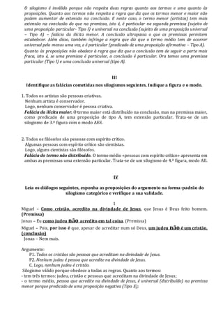 O silogismo é inválido porque não respeita duas regras quanto aos termos e uma quanto às
proposições. Quanto aos termos não respeita a regra que diz que os termos menor e maior não
podem aumentar de extensão na conclusão. E neste caso, o termo menor (artistas) tem mais
extensão na conclusão do que na premissa, isto é, é particular na segunda premissa (sujeito de
uma proposição particular- Tipo I) e universal na conclusão (sujeito de uma proposição universal
– Tipo A) – falácia da ilícita menor. A conclusão ultrapassa o que as premissas permitem
estabelecer. Além disso, também infringe a regra que diz que o termo médio tem de ocorrer
universal pelo menos uma vez, e é particular (predicado de uma proposição afirmativa – Tipo A).
Quanto às proposições não obedece à regra que diz que a conclusão tem de seguir a parte mais
fraca, isto é, se uma premissa é particular, a conclusão é particular. Ora temos uma premissa
particular (Tipo I) e uma conclusão universal (tipo A).
III
Identifique as falácias cometidas nos silogismos seguintes. Indique a figura e o modo.
1. Todos os artistas são pessoas criativas.
Nenhum artista é conservador.
Logo, nenhum conservador é pessoa criativa.
Falácia da ilícita maior. O termo maior está distribuído na conclusão, mas na premissa maior,
como predicado de uma proposição de tipo A, tem extensão particular. Trata-se de um
silogismo de 3.ª figura com o modo AEE.
2. Todos os filósofos são pessoas com espírito crítico.
Algumas pessoas com espírito crítico são cientistas.
Logo, alguns cientistas são filósofos.
Falácia do termo não distribuído. O termo médio «pessoas com espírito crítico» apresenta em
ambas as premissas uma extensão particular. Trata-se de um silogismo de 4.ª figura, modo AII.
IV
Leia os diálogos seguintes, exponha as proposições do argumento na forma-padrão do
silogismo categórico e verifique a sua validade.
1
Miguel – Como cristão, acredito na divindade de Jesus, que Jesus é Deus feito homem.
(Premissa)
Jonas – Eu como judeu não acredito em tal coisa. (Premissa)
Miguel – Pois, por isso é que, apesar de acreditar num só Deus, um judeu não é um cristão.
(conclusão)
Jonas – Nem mais.
Argumento:
P1. Todos os cristãos são pessoas que acreditam na divindade de Jesus.
P2. Nenhum judeu é pessoa que acredite na divindade de Jesus.
C. Logo, nenhum judeu é cristão.
Silogismo válido porque obedece a todas as regras. Quanto aos termos:
- tem três termos: judeu, cristão e pessoas que acreditam na divindade de Jesus;
- o termo médio, pessoa que acredite na divindade de Jesus, é universal (distribuído) na premissa
menor porque predicado de uma proposição negativa (Tipo E);
 