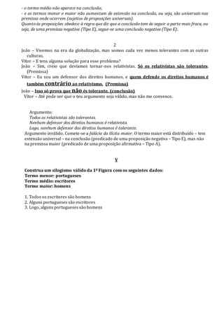 - o termo médio não aparece na conclusão;
- e os termos menor e maior não aumentam de extensão na conclusão, ou seja, são universais nas
premissa onde ocorrem (sujeitos de proposições universais).
Quanto às proposições obedece à regra que diz que a conclusão tem de seguir a parte mais fraca, ou
seja, de uma premissa negativa (Tipo E), segue-se uma conclusão negativa (Tipo E).
2
João – Vivemos na era da globalização, mas somos cada vez menos tolerantes com as outras
culturas.
Vítor – E tens alguma solução para esse problema?
João – Sim, creio que devíamos tornar-nos relativistas. Só os relativistas são tolerantes.
(Premissa)
Vítor – Eu sou um defensor dos direitos humanos, e quem defende os direitos humanos é
também contrário ao relativismo. (Premissa)
João – Isso só prova que não és tolerante. (conclusão)
Vítor – Até pode ser que o teu argumento seja válido, mas não me convence.
Argumento:
Todos os relativistas são tolerantes.
Nenhum defensor dos direitos humanos é relativista.
Logo, nenhum defensor dos direitos humanos é tolerante.
Argumento inválido. Comete-se a falácia da ilícita maior. O termo maior está distribuído – tem
extensão universal – na conclusão (predicado de uma proposição negativa – Tipo E), mas não
na premissa maior (predicado de uma proposição afirmativa – Tipo A).
V
Construa um silogismo válido da 1º Figura com os seguintes dados:
Termo menor: portugueses
Termo médio: escritores
Termo maior: homens
1. Todos os escritores são homens
2. Alguns portugueses são escritores
3. Logo, alguns portugueses são homens
 