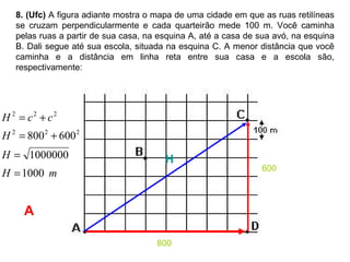 8. (Ufc)  A figura adiante mostra o mapa de uma cidade em que as ruas retilíneas se cruzam perpendicularmente e cada quarteirão mede 100 m. Você caminha pelas ruas a partir de sua casa, na esquina A, até a casa de sua avó, na esquina B. Dali segue até sua escola, situada na esquina C. A menor distância que você caminha e a distância em linha reta entre sua casa e a escola são, respectivamente:  800 600 H A 