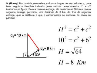 9. (Unesp)  Um caminhoneiro efetuou duas entregas de mercadorias e, para isso, seguiu o itinerário indicado pelos vetores deslocamentos d1 e d2 ilustrados na figura. Para a primeira entrega, ele deslocou-se 10 km e para a segunda entrega, percorreu uma distância de 6 km. Ao final da segunda entrega, qual a distância a que o caminhoneiro se encontra do ponto de partida? 