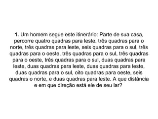 1.  Um homem segue este itinerário: Parte de sua casa, percorre quatro quadras para leste, três quadras para o norte, três quadras para leste, seis quadras para o sul, três quadras para o oeste, três quadras para o sul, três quadras para o oeste, três quadras para o sul, duas quadras para leste, duas quadras para leste, duas quadras para leste, duas quadras para o sul, oito quadras para oeste, seis quadras o norte, e duas quadras para leste. A que distância e em que direção está ele de seu lar?  