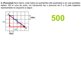 5. (Puccamp)  Num bairro, onde todos os quarteirões são quadrados e as ruas paralelas distam 100 m uma da outra, um transeunte faz o percurso de P a Q pela trajetória representada no esquema a seguir. 300 400 500 