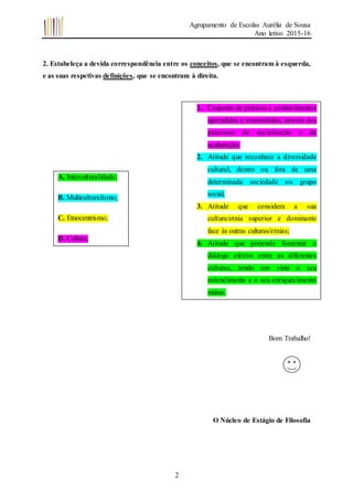 Agrupamento de Escolas Aurélia de Sousa
Ano letivo 2015-16
2
2. Estabeleça a devida correspondência entre os conceitos, que se encontram à esquerda,
e as suas respetivas definições, que se encontram à direita.
Bom Trabalho!
O Núcleo de Estágio de Filosofia
A. Interculturalidade;
B. Multiculturalismo;
C. Etnocentrismo;
D. Cultura.
1. Conjunto de práticas e conhecimentos
aprendidos e transmitidos, através dos
processos de socialização e de
aculturação;
2. Atitude que reconhece a diversidade
cultural, dentro ou fora de uma
determinada sociedade ou grupo
social;
3. Atitude que considera a sua
cultura/etnia superior e dominante
face às outras culturas/etnias;
4. Atitude que pretende fomentar o
diálogo efetivo entre as diferentes
culturas, tendo em vista o seu
entendimento e o seu enriquecimento
mútuo.
 