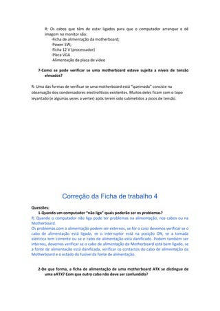 R: Os cabos que têm de estar ligados para que o computador arranque e dê
       imagem no monitor são:
          ·Ficha de alimentação da motherboard;
          ·Power SW;
          ·Ficha 12 V (processador)
          ·Placa VGA
          ·Alimentação da placa de video

   7-Como se pode verificar se uma motherboard esteve sujeita a níveis de tensão
      elevados?

R: Uma das formas de verificar se uma motherboard está “queimada” consiste na
observação dos condensadores electrolíticos existentes. Muitos deles ficam com o topo
levantado (e algumas vezes a verter) após terem sido submetidos a picos de tensão.




                 Correção da Ficha de trabalho 4
Questões:
    1-Quando um computador “não liga” quais poderão ser os problemas?
R: Quando o computador não liga pode ter problemas na alimentação, nos cabos ou na
Motherboard.
Os problemas com a alimentação podem ser externos, se for o caso devemos verificar se o
cabo de alimentação está ligado, se o interruptor está na posição ON, se a tomada
eléctrica tem corrente ou se o cabo de alimentação está danificado. Podem também ser
internos, devemos verificar se o cabo de alimentação da Motherboard está bem ligado, se
a fonte de alimentação está danificada, verificar os contactos do cabo de alimentação da
Motherboard e o estado do fusível da fonte de alimentação.


   2-De que forma, a ficha de alimentação de uma motherboard ATX se distingue de
      uma eATX? Com que outro cabo não deve ser confundido?
 