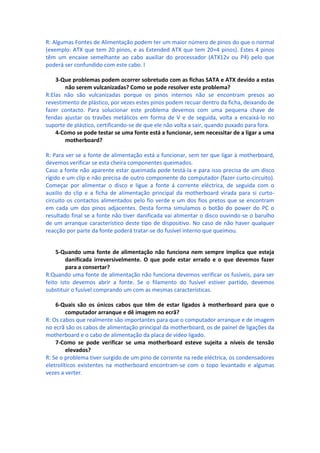 R: Algumas Fontes de Alimentação podem ter um maior número de pinos do que o normal
(exemplo: ATX que tem 20 pinos, e as Extended ATX que tem 20+4 pinos). Estes 4 pinos
têm um encaixe semelhante ao cabo auxiliar do processador (ATX12v ou P4) pelo que
poderá ser confundido com este cabo. l

    3-Que problemas podem ocorrer sobretudo com as fichas SATA e ATX devido a estas
       não serem vulcanizadas? Como se pode resolver este problema?
R:Elas não são vulcanizadas porque os pinos internos não se encontram presos ao
revestimento de plástico, por vezes estes pinos podem recuar dentro da ficha, deixando de
fazer contacto. Para solucionar este problema devemos com uma pequena chave de
fendas ajustar os travões metálicos em forma de V e de seguida, volta a encaixá-lo no
suporte de plástico, certificando-se de que ele não volta a sair, quando puxado para fora.
    4-Como se pode testar se uma fonte está a funcionar, sem necessitar de a ligar a uma
       motherboard?

R: Para ver se a fonte de alimentação está a funcionar, sem ter que ligar à motherboard,
devemos verificar se esta cheira componentes queimados.
Caso a fonte não aparente estar queimada pode testá-la e para isso precisa de um disco
rígido e um clip e não precisa de outro componente do computador (fazer curto-circuito).
Começar por alimentar o disco e ligue a fonte á corrente eléctrica, de seguida com o
auxilio do clip e a ficha de alimentação principal da motherboard virada para si curto-
circuito os contactos alimentados pelo fio verde e um dos fios pretos que se encontram
em cada um dos pinos adjacentes. Desta forma simulamos o botão do power do PC o
resultado final se a fonte não tiver danificada vai alimentar o disco ouvindo-se o barulho
de um arranque característico deste tipo de dispositivo. No caso de não haver qualquer
reacção por parte da fonte poderá tratar-se do fusível interno que queimou.


    5-Quando uma fonte de alimentação não funciona nem sempre implica que esteja
        danificada irreversivelmente. O que pode estar errado e o que devemos fazer
        para a consertar?
R:Quando uma fonte de alimentação não funciona devemos verificar os fusíveis, para ser
feito isto devemos abrir a fonte. Se o filamento do fusivel estiver partido, devemos
substituir o fusível comprando um com as mesmas características.

    6-Quais são os únicos cabos que têm de estar ligados à motherboard para que o
         computador arranque e dê imagem no ecrã?
R: Os cabos que realmente são importantes para que o computador arranque e de imagem
no ecrã são os cabos de alimentação principal da motherboard, os de painel de ligações da
motherboard e o cabo de alimentação da placa de vídeo ligado.
    7-Como se pode verificar se uma motherboard esteve sujeita a níveis de tensão
         elevados?
R: Se o problema tiver surgido de um pino de corrente na rede eléctrica, os condensadores
eletrolíticos existentes na motherboard encontram-se com o topo levantado e algumas
vezes a verter.
 