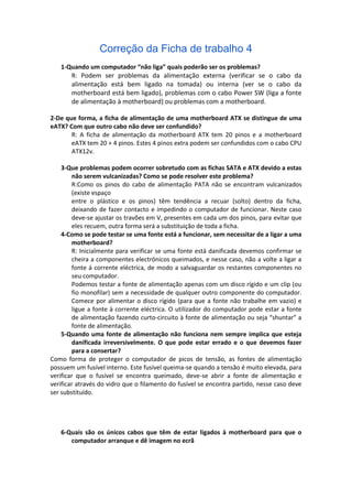 Correção da Ficha de trabalho 4
   1-Quando um computador “não liga” quais poderão ser os problemas?
      R: Podem ser problemas da alimentação externa (verificar se o cabo da
      alimentação está bem ligado na tomada) ou interna (ver se o cabo da
      motherboard está bem ligado), problemas com o cabo Power SW (liga a fonte
      de alimentação à motherboard) ou problemas com a motherboard.

2-De que forma, a ficha de alimentação de uma motherboard ATX se distingue de uma
eATX? Com que outro cabo não deve ser confundido?
       R: A ficha de alimentação da motherboard ATX tem 20 pinos e a motherboard
       eATX tem 20 + 4 pinos. Estes 4 pinos extra podem ser confundidos com o cabo CPU
       ATX12v.

    3-Que problemas podem ocorrer sobretudo com as fichas SATA e ATX devido a estas
        não serem vulcanizadas? Como se pode resolver este problema?
        R:Como os pinos do cabo de alimentação PATA não se encontram vulcanizados
        (existe espaço
        entre o plástico e os pinos) têm tendência a recuar (solto) dentro da ficha,
        deixando de fazer contacto e impedindo o computador de funcionar. Neste caso
        deve-se ajustar os travões em V, presentes em cada um dos pinos, para evitar que
        eles recuem, outra forma será a substituição de toda a ficha.
    4-Como se pode testar se uma fonte está a funcionar, sem necessitar de a ligar a uma
        motherboard?
        R: Inicialmente para verificar se uma fonte está danificada devemos confirmar se
        cheira a componentes electrónicos queimados, e nesse caso, não a volte a ligar a
        fonte á corrente eléctrica, de modo a salvaguardar os restantes componentes no
        seu computador.
        Podemos testar a fonte de alimentação apenas com um disco rígido e um clip (ou
        fio monofilar) sem a necessidade de qualquer outro componente do computador.
        Comece por alimentar o disco rígido (para que a fonte não trabalhe em vazio) e
        ligue a fonte à corrente eléctrica. O utilizador do computador pode estar a fonte
        de alimentação fazendo curto-circuito à fonte de alimentação ou seja “shuntar” a
        fonte de alimentação.
    5-Quando uma fonte de alimentação não funciona nem sempre implica que esteja
        danificada irreversivelmente. O que pode estar errado e o que devemos fazer
        para a consertar?
Como forma de proteger o computador de picos de tensão, as fontes de alimentação
possuem um fusível interno. Este fusível queima-se quando a tensão é muito elevada, para
verificar que o fusível se encontra queimado, deve-se abrir a fonte de alimentação e
verificar através do vidro que o filamento do fusível se encontra partido, nesse caso deve
ser substituído.




   6-Quais são os únicos cabos que têm de estar ligados à motherboard para que o
      computador arranque e dê imagem no ecrã
 