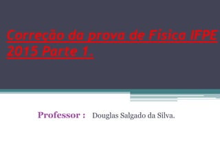Correção da prova de Física IFPE
2015 Parte 1.
Professor : Douglas Salgado da Silva.
 