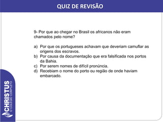 9- Por que ao chegar no Brasil os africanos não eram
chamados pelo nome?
a) Por que os portugueses achavam que deveriam camuflar as
origens dos escravos.
b) Por causa da documentação que era falsificada nos portos
da Bahia.
c) Por serem nomes de difícil pronúncia.
d) Recebiam o nome do porto ou região de onde haviam
embarcado.
QUIZ DE REVISÃO
 