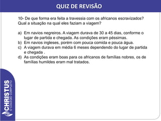 10- De que forma era feita a travessia com os africanos escravizados?
Qual a situação na qual eles faziam a viagem?
a) Em navios negreiros. A viagem durava de 30 a 45 dias, conforme o
lugar de partida e chegada. As condições eram péssimas.
b) Em navios ingleses, porém com pouca comida e pouca água.
c) A viagem durava em média 6 meses dependendo do lugar de partida
e chegada .
d) As condições eram boas para os africanos de famílias nobres, os de
famílias humildes eram mal tratados.
QUIZ DE REVISÃO
 