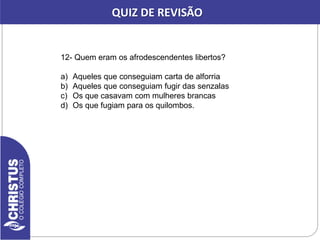 12- Quem eram os afrodescendentes libertos?
a) Aqueles que conseguiam carta de alforria
b) Aqueles que conseguiam fugir das senzalas
c) Os que casavam com mulheres brancas
d) Os que fugiam para os quilombos.
QUIZ DE REVISÃO
 