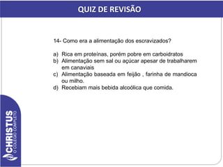 14- Como era a alimentação dos escravizados?
a) Rica em proteínas, porém pobre em carboidratos
b) Alimentação sem sal ou açúcar apesar de trabalharem
em canaviais
c) Alimentação baseada em feijão , farinha de mandioca
ou milho.
d) Recebiam mais bebida alcoólica que comida.
QUIZ DE REVISÃO
 