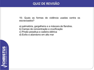 15- Quais as formas de violência usadas contra os
escravizados?
a) palmatória, gargalheira e a máscara de flandres.
b) Campo de concentração e crucificação
c) Prisão perpétua e cadeira elétrica
d) Exílio e abandono em alto mar
QUIZ DE REVISÃO
 
