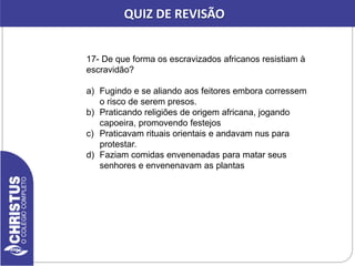 17- De que forma os escravizados africanos resistiam à
escravidão?
a) Fugindo e se aliando aos feitores embora corressem
o risco de serem presos.
b) Praticando religiões de origem africana, jogando
capoeira, promovendo festejos
c) Praticavam rituais orientais e andavam nus para
protestar.
d) Faziam comidas envenenadas para matar seus
senhores e envenenavam as plantas
QUIZ DE REVISÃO
 