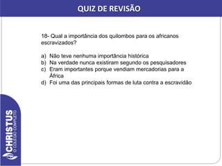18- Qual a importância dos quilombos para os africanos
escravizados?
a) Não teve nenhuma importância histórica
b) Na verdade nunca existiram segundo os pesquisadores
c) Eram importantes porque vendiam mercadorias para a
África
d) Foi uma das principais formas de luta contra a escravidão
QUIZ DE REVISÃO
 