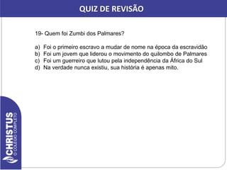 19- Quem foi Zumbi dos Palmares?
a) Foi o primeiro escravo a mudar de nome na época da escravidão
b) Foi um jovem que liderou o movimento do quilombo de Palmares
c) Foi um guerreiro que lutou pela independência da África do Sul
d) Na verdade nunca existiu, sua história é apenas mito.
QUIZ DE REVISÃO
 
