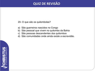 20- O que são os quilombolas?
a) São guerreiros nascidos no Congo
b) São pessoal que vivem no quilombo da Bahia
c) São pessoas descendentes dos quilombos
d) São comunidades onde ainda existe a escravidão.
QUIZ DE REVISÃO
 