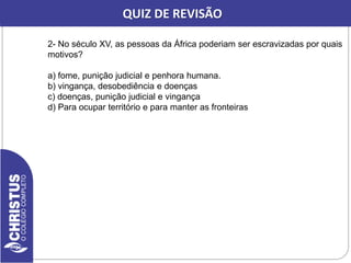 2- No século XV, as pessoas da África poderiam ser escravizadas por quais
motivos?
a) fome, punição judicial e penhora humana.
b) vingança, desobediência e doenças
c) doenças, punição judicial e vingança
d) Para ocupar território e para manter as fronteiras
QUIZ DE REVISÃO
 