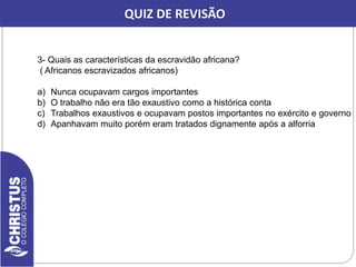 CORREÇÃO DA REVISÃO
3- Quais as características da escravidão africana?
( Africanos escravizados africanos)
a) Nunca ocupavam cargos importantes
b) O trabalho não era tão exaustivo como a histórica conta
c) Trabalhos exaustivos e ocupavam postos importantes no exército e governo
d) Apanhavam muito porém eram tratados dignamente após a alforria
QUIZ DE REVISÃO
 