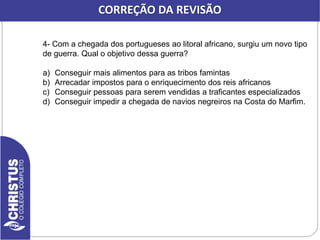 CORREÇÃO DA REVISÃO
4- Com a chegada dos portugueses ao litoral africano, surgiu um novo tipo
de guerra. Qual o objetivo dessa guerra?
a) Conseguir mais alimentos para as tribos famintas
b) Arrecadar impostos para o enriquecimento dos reis africanos
c) Conseguir pessoas para serem vendidas a traficantes especializados
d) Conseguir impedir a chegada de navios negreiros na Costa do Marfim.
 