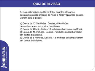 6- Nas estimativas de David Eltis, quantos africanos
deixaram a costa africana de 1500 a 1867? Quantos desses
vieram para o Brasil?
a) Cerca de 12,5 milhões. Destes, 4,9 milhões
desembarcaram em portos brasileiros.
b) Cerca de 20 mil, destes 10 mil desembarcaram no Brasil.
c) Cerca de 15 milhões. Destes, 7 milhões desembarcaram
em portos brasileiros.
d) Cerca de 5 milhões. Destes, 1,5 milhões desembarcaram
em portos brasileiros.
QUIZ DE REVISÃO
 
