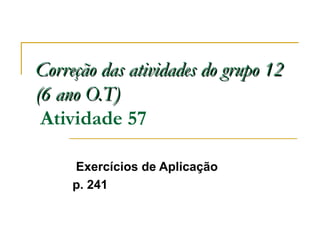 Correção das atividades do grupo 12Correção das atividades do grupo 12
(6 ano O.T)(6 ano O.T)
Atividade 57
Exercícios de Aplicação
p. 241
 