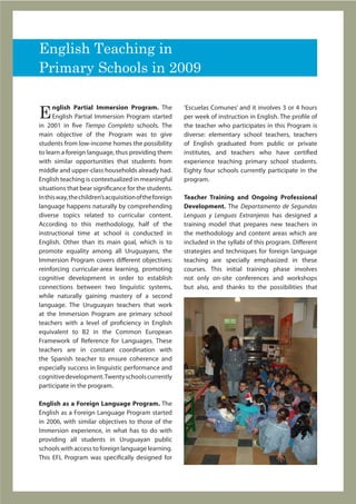 English Teaching in
Primary Schools in 2009


E
      nglish Partial Immersion Program. The              ‘Escuelas Comunes’ and it involves 3 or 4 hours
      English Partial Immersion Program started          per week of instruction in English. The profile of
in 2001 in five Tiempo Completo schools. The             the teacher who participates in this Program is
main objective of the Program was to give                diverse: elementary school teachers, teachers
students from low-income homes the possibility           of English graduated from public or private
to learn a foreign language, thus providing them         institutes, and teachers who have certified
with similar opportunities that students from            experience teaching primary school students.
middle and upper-class households already had.           Eighty four schools currently participate in the
English teaching is contextualized in meaningful         program.
situations that bear significance for the students.
In this way, the children’s acquisition of the foreign   Teacher Training and Ongoing Professional
language happens naturally by comprehending              Development. The Departamento de Segundas
diverse topics related to curricular content.            Lenguas y Lenguas Extranjeras has designed a
According to this methodology, half of the               training model that prepares new teachers in
instructional time at school is conducted in             the methodology and content areas which are
English. Other than its main goal, which is to           included in the syllabi of this program. Different
promote equality among all Uruguayans, the               strategies and techniques for foreign language
Immersion Program covers different objectives:           teaching are specially emphasized in these
reinforcing curricular-area learning, promoting          courses. This initial training phase involves
cognitive development in order to establish              not only on-site conferences and workshops
connections between two linguistic systems,              but also, and thanks to the possibilities that
while naturally gaining mastery of a second
language. The Uruguayan teachers that work
at the Immersion Program are primary school
teachers with a level of proficiency in English
equivalent to B2 in the Common European
Framework of Reference for Languages. These
teachers are in constant coordination with
the Spanish teacher to ensure coherence and
especially success in linguistic performance and
cognitive development. Twenty schools currently
participate in the program.

English as a Foreign Language Program. The
English as a Foreign Language Program started
in 2006, with similar objectives to those of the
Immersion experience, in what has to do with
providing all students in Uruguayan public
schools with access to foreign language learning.
This EFL Program was specifically designed for
 