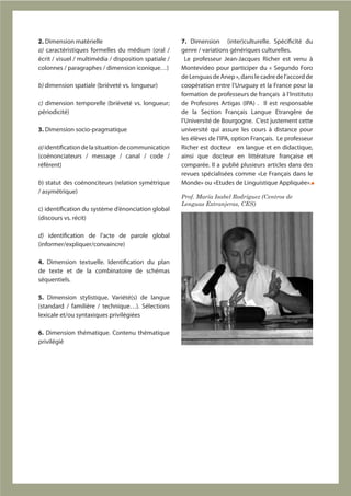 2. Dimension matérielle                                7. Dimension (inter)culturelle. Spécificité du
a) caractéristiques formelles du médium (oral /        genre / variations génériques culturelles.
écrit / visuel / multimédia / disposition spatiale /     Le professeur Jean-Jacques Richer est venu à
colonnes / paragraphes / dimension iconique…)          Montevideo pour participer du « Segundo Foro
                                                       de Lenguas de Anep », dans le cadre de l’accord de
b) dimension spatiale (brièveté vs. longueur)          coopération entre l’Uruguay et la France pour la
                                                       formation de professeurs de français à l’Instituto
c) dimension temporelle (brièveté vs. longueur;        de Profesores Artigas (IPA) . Il est responsable
périodicité)                                           de la Section Français Langue Etrangère de
                                                       l’Université de Bourgogne. C’est justement cette
3. Dimension socio-pragmatique                         université qui assure les cours à distance pour
                                                       les élèves de l’IPA, option Français. Le professeur
a) identification de la situation de communication     Richer est docteur en langue et en didactique,
(coénonciateurs / message / canal / code /             ainsi que docteur en littérature française et
référent)                                              comparée. Il a publié plusieurs articles dans des
                                                       revues spécialisées comme «Le Français dans le
b) statut des coénonciteurs (relation symétrique       Monde» ou «Etudes de Linguistique Appliquée».
/ asymétrique)
                                                       Prof. María Isabel Rodríguez (Centros de
                                                       Lenguas Extranjeras, CES)
c) identification du système d’énonciation global
(discours vs. récit)

d) identification de l’acte de parole global
(informer/expliquer/convaincre)

4. Dimension textuelle. Identification du plan
de texte et de la combinatoire de schémas
séquentiels.

5. Dimension stylistique. Variété(s) de langue
(standard / familière / technique…). Sélections
lexicale et/ou syntaxiques privilégiées

6. Dimension thématique. Contenu thématique
privilégié
 