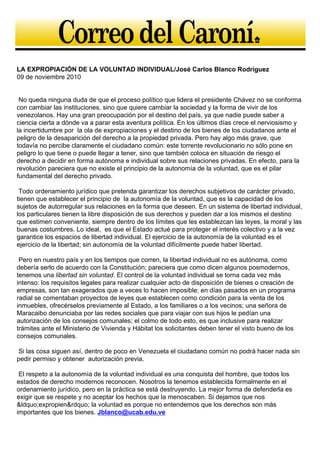 LA EXPROPIACIÓN DE LA VOLUNTAD INDIVIDUAL/José Carlos Blanco Rodríguez
09 de noviembre 2010
No queda ninguna duda de que el proceso político que lidera el presidente Chávez no se conforma
con cambiar las instituciones, sino que quiere cambiar la sociedad y la forma de vivir de los
venezolanos. Hay una gran preocupación por el destino del país, ya que nadie puede saber a
ciencia cierta a dónde va a parar esta aventura política. En los últimos días crece el nerviosismo y
la incertidumbre por la ola de expropiaciones y el destino de los bienes de los ciudadanos ante el
peligro de la desaparición del derecho a la propiedad privada. Pero hay algo más grave, que
todavía no percibe claramente el ciudadano común: este torrente revolucionario no sólo pone en
peligro lo que tiene o puede llegar a tener, sino que también coloca en situación de riesgo el
derecho a decidir en forma autónoma e individual sobre sus relaciones privadas. En efecto, para la
revolución pareciera que no existe el principio de la autonomía de la voluntad, que es el pilar
fundamental del derecho privado.
Todo ordenamiento jurídico que pretenda garantizar los derechos subjetivos de carácter privado,
tienen que establecer el principio de la autonomía de la voluntad, que es la capacidad de los
sujetos de autorregular sus relaciones en la forma que deseen. En un sistema de libertad individual,
los particulares tienen la libre disposición de sus derechos y pueden dar a los mismos el destino
que estimen conveniente, siempre dentro de los límites que les establezcan las leyes, la moral y las
buenas costumbres. Lo ideal, es que el Estado actué para proteger el interés colectivo y a la vez
garantice los espacios de libertad individual. El ejercicio de la autonomía de la voluntad es el
ejercicio de la libertad; sin autonomía de la voluntad difícilmente puede haber libertad.
Pero en nuestro país y en los tiempos que corren, la libertad individual no es autónoma, como
debería serlo de acuerdo con la Constitución; pareciera que como dicen algunos posmodernos,
tenemos una libertad sin voluntad. El control de la voluntad individual se torna cada vez más
intenso: los requisitos legales para realizar cualquier acto de disposición de bienes o creación de
empresas, son tan exagerados que a veces lo hacen imposible; en días pasados en un programa
radial se comentaban proyectos de leyes que establecen como condición para la venta de los
inmuebles, ofrecérselos previamente al Estado, a los familiares o a los vecinos; una señora de
Maracaibo denunciaba por las redes sociales que para viajar con sus hijos le pedían una
autorización de los consejos comunales; el colmo de todo esto, es que inclusive para realizar
trámites ante el Ministerio de Vivienda y Hábitat los solicitantes deben tener el visto bueno de los
consejos comunales.
Si las cosa siguen así, dentro de poco en Venezuela el ciudadano común no podrá hacer nada sin
pedir permiso y obtener autorización previa.
El respeto a la autonomía de la voluntad individual es una conquista del hombre, que todos los
estados de derecho modernos reconocen. Nosotros la tenemos establecida formalmente en el
ordenamiento jurídico, pero en la práctica se está destruyendo. La mejor forma de defenderla es
exigir que se respete y no aceptar los hechos que la menoscaben. Si dejamos que nos
&ldquo;expropien&rdquo; la voluntad es porque no entendemos que los derechos son más
importantes que los bienes. Jblanco@ucab.edu.ve
 