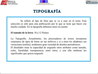 Se refiere al tipo de letra que se va a usar en el texto. Esta selección es sólo para esta publicación por lo que se tiene que hacer con mucho cuidado. En la tipografía debemos tener en cuenta: El tamaño de la letra:  10 a 12 Puntos  La Tipografía: Actualmente, los procesadores de textos incorporan centenares de tipos de letras en sus archivos y si a éstos les añadimos sus variaciones (estilos), tendremos gran variedad de diseños periodísticos. El diseñador tiene la capacidad de asignarle otros atributos como tamaño, color, linealidad, transparencia, entre otros; y con ello enfatizar los significados que quiera asignarle. 