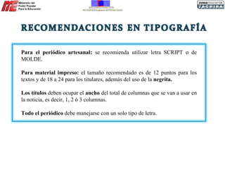 Para el periódico artesanal:  se recomienda utilizar letra SCRIPT o de MOLDE. Para material impreso:  el tamaño recomendado es de 12 puntos para los textos y de 18 a 24 para los titulares, además del uso de la  negrita. Los títulos  deben ocupar el  ancho  del total de columnas que se van a usar en la noticia, es decir, 1, 2 ó 3 columnas. Todo el periódico  debe manejarse con un solo tipo de letra. 