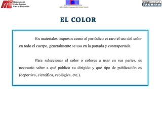 En materiales impresos como el periódico es raro el uso del color en todo el cuerpo, generalmente se usa en la portada y contraportada. Para seleccionar el color o colores a usar en sus partes, es necesario saber a qué público va dirigido y qué tipo de publicación es (deportiva, científica, ecológica, etc.). 