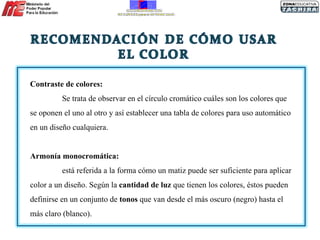 Contraste de colores:   Se trata de observar en el círculo cromático cuáles son los colores que se oponen el uno al otro y así establecer una tabla de colores para uso automático en un diseño cualquiera. Armonía monocromática:  está referida a la forma cómo un matiz puede ser suficiente para aplicar color a un diseño. Según la  cantidad de luz  que tienen los colores, éstos pueden definirse en un conjunto de  tonos  que van desde el más oscuro (negro) hasta el más claro (blanco).  