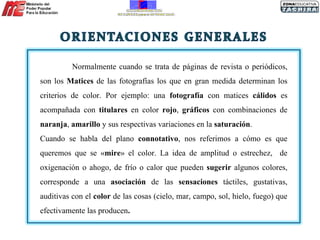 Normalmente cuando se trata de páginas de revista o periódicos, son los  Matices  de las fotografías los que en gran medida determinan los criterios de color. Por ejemplo: una  fotografía  con matices  cálidos  es acompañada con  titulares  en color  rojo ,  gráficos  con combinaciones de  naranja ,  amarillo  y sus respectivas variaciones en la  saturación . Cuando se habla del plano  connotativo , nos referimos a cómo es que queremos que se « mire » el color. La idea de amplitud o estrechez,  de oxigenación o ahogo, de frío o calor que pueden  sugerir  algunos colores, corresponde a una  asociación  de las  sensaciones  táctiles, gustativas, auditivas con el  color  de las cosas (cielo, mar, campo, sol, hielo, fuego) que efectivamente las producen .  