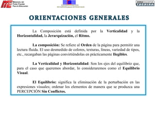 La Composición está definida por la  Verticalidad  y la  Horizontalidad,  la  Jerarquización,  el  Ritmo. La composición:  Se refiere al  Orden  de la página para permitir una lectura fluida. El uso desmedido de colores, texturas, líneas, variedad de tipos, etc., recargaban las páginas convirtiéndolas en prácticamente  Ilegibles .  La Verticalidad y Horizontalidad : Son los ejes del equilibrio que, para el caso que queremos abordar, lo consideraremos como el  Equilibrio Visual . El Equilibrio:  significa la eliminación de la perturbación en las expresiones visuales; ordenar los elementos de manera que se produzca una PERCEPCIÓN  Sin Conflictos. 