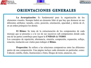 La Jerarquización:  Es fundamental para la organización de los elementos visuales. Siempre habrá un elemento líder al que hay que destacar en sus diferentes atributos: tamaño, color, posición, orientación, opacidad, y detrás de él, en un orden jerárquico los demás. El Ritmo:  Se trata de la estructuración de los componentes de cada mensaje que se presenta y a la vez de sus sucesivos sub componentes donde cada una de las partes contribuye para lograr la  UNIDAD  del  TODO .  Los conceptos de repetición, alternancia, simetría, compresión, expansión, reflejo, rotación, traslación son vitales para trabajar el  Ritmo . Proporción:  Se refiere a las relaciones comparativas entre las diferentes partes de una composición. Una página incluye cada elemento en particular, como: Cabezal, cintillo, título, ilustraciones o fotos, bloque de texto, anuncios, etc.  