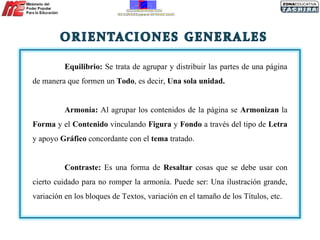 Equilibrio:  Se trata de agrupar y distribuir las partes de una página de manera que formen un  Todo , es decir,  Una sola unidad. Armonía:  Al agrupar los contenidos de la página se  Armonizan  la  Forma  y el  Contenido  vinculando  Figura  y  Fondo  a través del tipo de  Letra  y apoyo  Gráfico  concordante con el  tema  tratado. Contraste:  Es una forma de  Resaltar  cosas que se debe usar con cierto cuidado para no romper la armonía. Puede ser: Una ilustración grande, variación en los bloques de Textos, variación en el tamaño de los Títulos, etc. 
