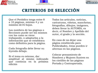 Que el Periódico tenga entre 8 a 10 páginas, mínimo 4 y un máximo de16 hojas. Los nombres de las páginas o Secciones puede ser los mismos con los como se viene trabajando, o adaptarlos a la información que se establezca como definitiva para la página. Cada fotografía debe llevar su leyenda debajo.  Si el tema es extenso, dar amplitud al mismo indicando que continúa en la próxima edición Todos los artículos, noticias, caricaturas, viñetas, manchetas, fotografías, dibujos, imágenes, deben llevar la AUTORÍA, es decir, el Nombre y Apellido del autor, el grado y la sección. En caso de no dejar una página establecida para Publicidades, éstas pueden ir alternas en las páginas.  Colocar pensamiento de Hombres y Mujeres Ilustres en los cintillos de las páginas Portada y Contraportada.  