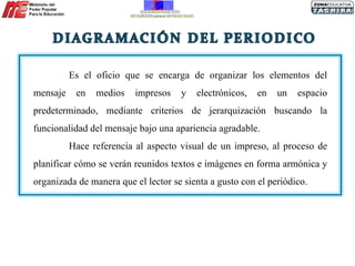 Es el oficio que se encarga de organizar los elementos del mensaje en medios impresos y electrónicos, en un espacio predeterminado, mediante criterios de jerarquización buscando la funcionalidad del mensaje bajo una apariencia agradable. Hace referencia al aspecto visual de un impreso, al proceso de planificar cómo se verán reunidos textos e imágenes en forma armónica y organizada de manera que el lector se sienta a gusto con el periódico. 