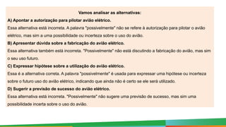 Vamos analisar as alternativas:
A) Apontar a autorização para pilotar avião elétrico.
Essa alternativa está incorreta. A palavra "possivelmente" não se refere à autorização para pilotar o avião
elétrico, mas sim a uma possibilidade ou incerteza sobre o uso do avião.
B) Apresentar dúvida sobre a fabricação do avião elétrico.
Essa alternativa também está incorreta. "Possivelmente" não está discutindo a fabricação do avião, mas sim
o seu uso futuro.
C) Expressar hipótese sobre a utilização do avião elétrico.
Essa é a alternativa correta. A palavra "possivelmente" é usada para expressar uma hipótese ou incerteza
sobre o futuro uso do avião elétrico, indicando que ainda não é certo se ele será utilizado.
D) Sugerir a previsão de sucesso do avião elétrico.
Essa alternativa está incorreta. "Possivelmente" não sugere uma previsão de sucesso, mas sim uma
possibilidade incerta sobre o uso do avião.
 