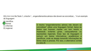 O trecho “engarrafamentos aéreos não devem se
concretizar” utiliza uma linguagem formal, típica de
textos que buscam manter um tom neutro e
impessoal, evitando gírias, coloquialismos ou
expressões regionais. Esse tipo de linguagem é
comum em textos informativos, acadêmicos e
científicos, onde se deseja transmitir informações de
forma clara e precisa. Por isso, a alternativa correta
é a letra B.
 