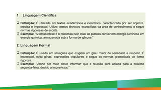 1. Linguagem Científica
 Definição: É utilizada em textos acadêmicos e científicos, caracterizada por ser objetiva,
precisa e impessoal. Utiliza termos técnicos específicos da área de conhecimento e segue
normas rigorosas de escrita.
 Exemplo: “A fotossíntese é o processo pelo qual as plantas convertem energia luminosa em
energia química, armazenada sob a forma de glicose.”
2. Linguagem Formal
 Definição: É usada em situações que exigem um grau maior de seriedade e respeito. É
impessoal, evita gírias, expressões populares e segue as normas gramaticais de forma
rigorosa.
 Exemplo: “Venho por meio deste informar que a reunião será adiada para a próxima
segunda-feira, devido a imprevistos.”
 