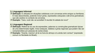 3. Linguagem Informal
 Definição: É utilizada em situações cotidianas e em conversas entre amigos ou familiares.
É mais descontraída, podendo incluir gírias, expressões coloquiais e até erros gramaticais
que são aceitos no contexto da conversa.
 Exemplo: “Cara, você não vai acreditar! A reunião foi adiada de novo!”
4. Linguagem Regional
 Definição: Refere-se ao uso de expressões, palavras ou construções gramaticais típicas
de uma determinada região. Inclui sotaques, dialetos e gírias regionais que podem não ser
compreendidos por pessoas de outras áreas.
 Exemplo: “Oxente, menino! Já tá na hora do almoço e tu ainda nem comeu!” (expressão
comum no Nordeste do Brasil).
 